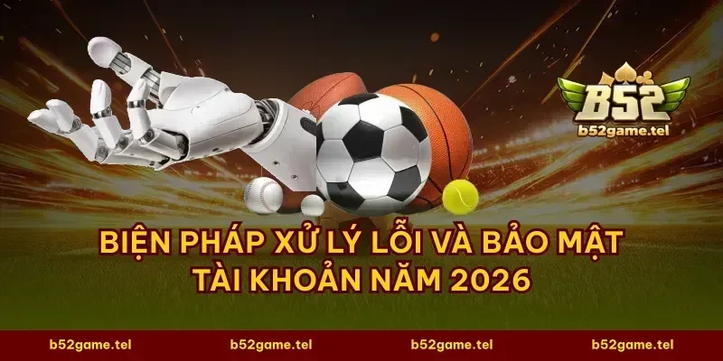Biện pháp xử lý lỗi và bảo mật tài khoản năm 2026
