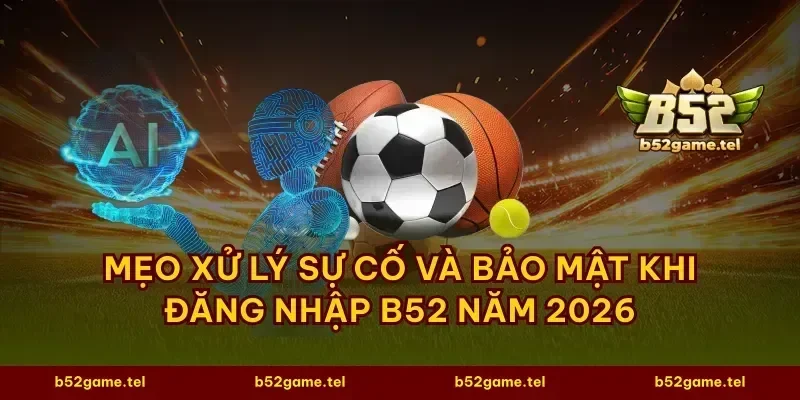 Mẹo xử lý sự cố và bảo mật khi đăng nhập B52 năm 2026